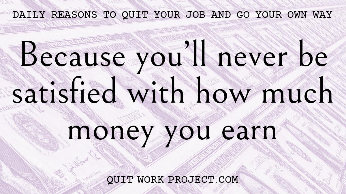Because you'll never be satisfied with how much money you earn