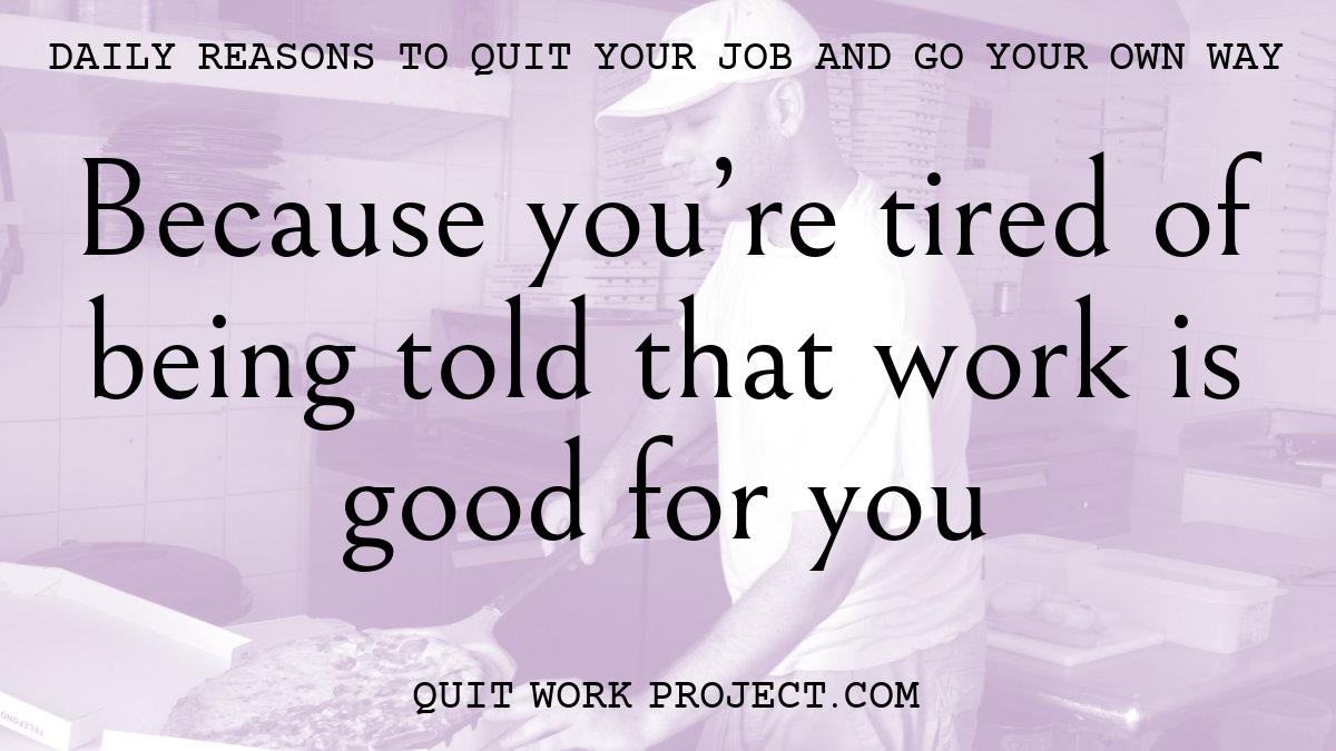 Because you're tired of being told that work is good for you