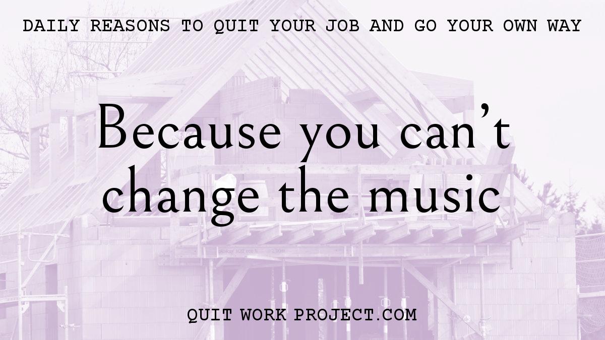 Daily reasons to quit your job and go your own way - Because you can't change the music