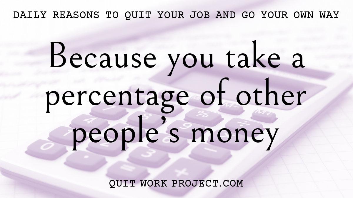 Daily reasons to quit your job and go your own way - Because you take a percentage of other people's money