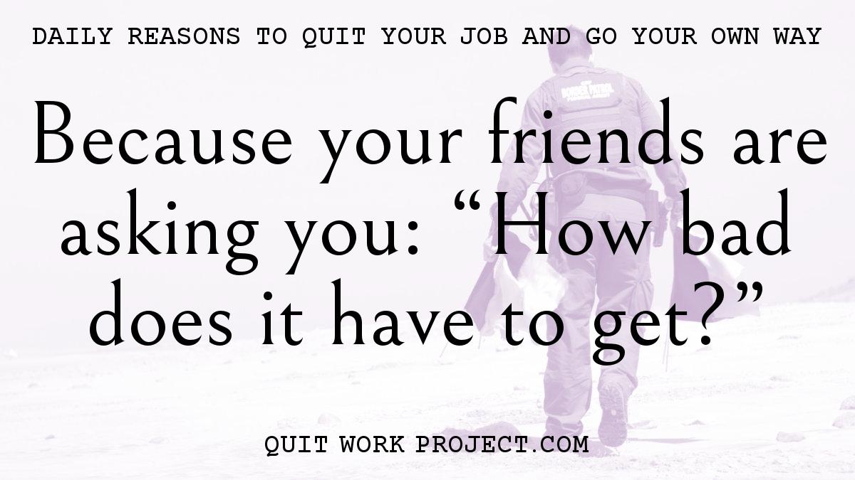 Daily reasons to quit your job and go your own way - Because your friends are asking you: 'How bad does it have to get?'